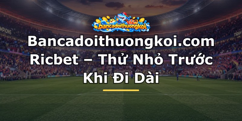 Bancadoithuongkoi.com Ricbet – Thử Nhỏ Trước Khi Đi Dài